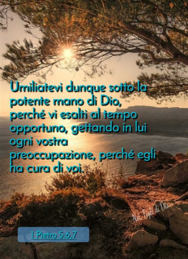 Umiliatevi dunque sotto la potente mano di Dio, perché vi esalti al tempo opportuno, gettando il Lui ogni vostra preoccupazione, perché Egli ha cura di voi. (1 Pietro 5:6,7)